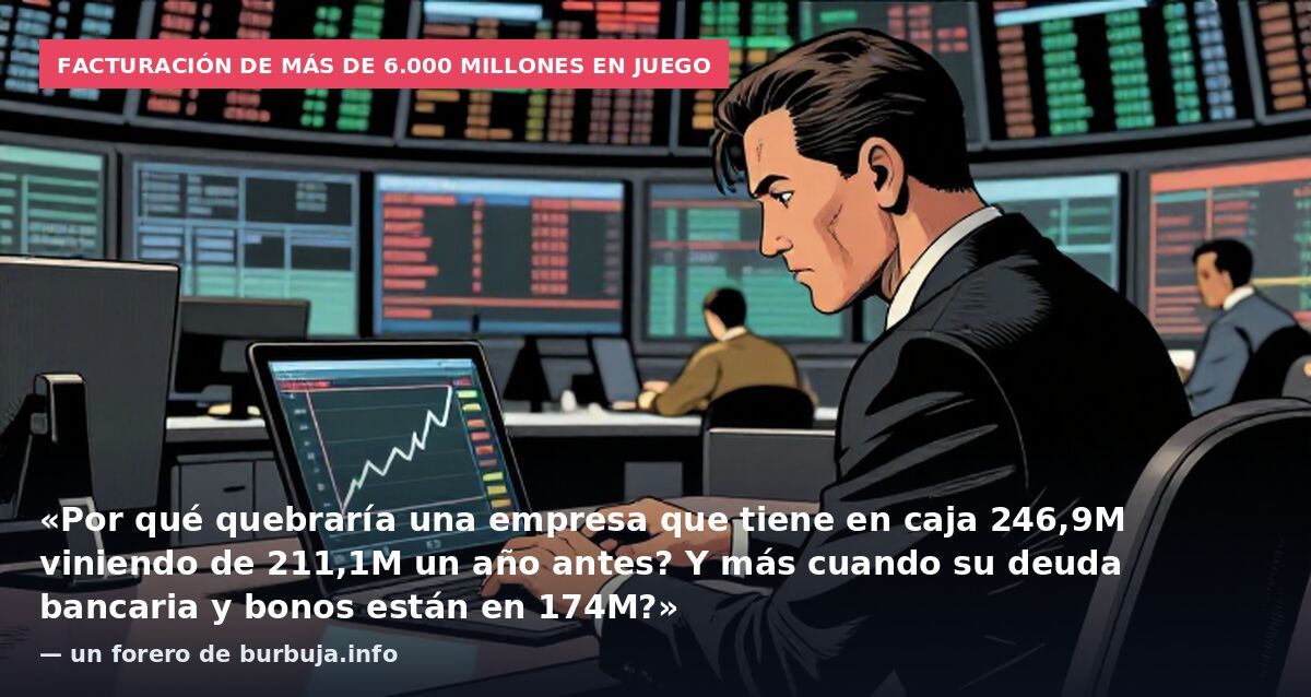 Facturación de más de 6.000 millones en juego: «Por qué quebraría una empresa que tiene en caja 246,9M viniendo de 211,1M un año antes? Y más cuando su deuda bancaria y bonos están en 174M?» — un forero de burbuja.info