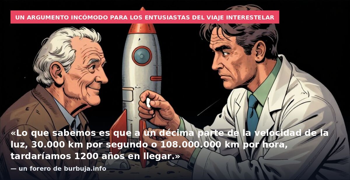 Un argumento incómodo para los entusiastas del viaje interestelar: «Lo que sabemos es que a un décima parte de la velocidad de la luz, 30.000 km por segundo o 108.000.000 km por hora, tardaríamos 1200 años en llegar.» — un forero de burbuja.info