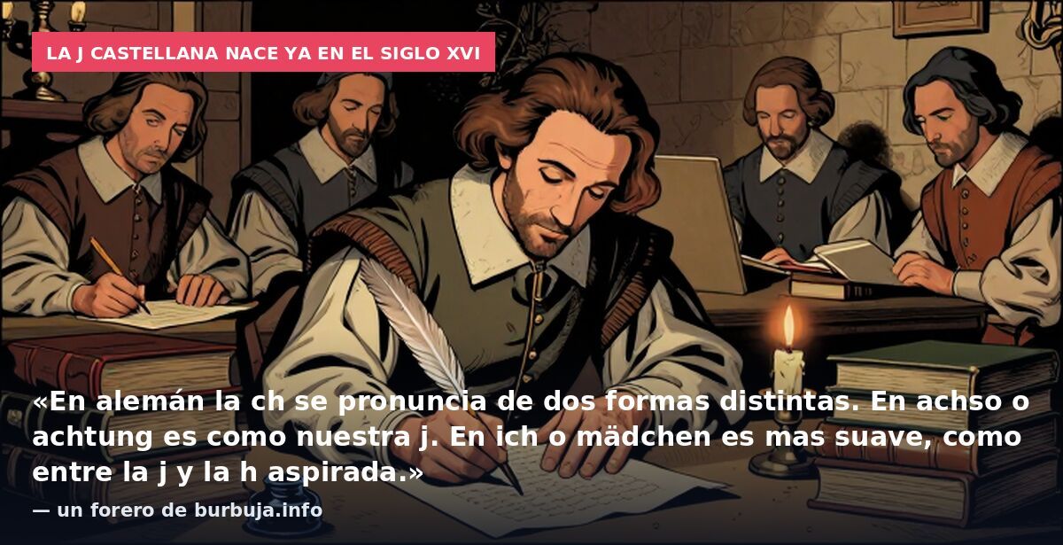 La j castellana nace ya en el siglo XVI: «En alemán la ch se pronuncia de dos formas distintas. En achso o achtung es como nuestra j. En ich o mädchen es mas suave, como entre la j y la h aspirada.» — un forero de burbuja.info