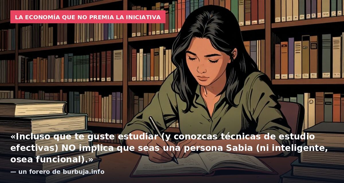 La economía que no premia la iniciativa: «Incluso que te guste estudiar (y conozcas técnicas de estudio efectivas) NO implica que seas una persona Sabia (ni inteligente, osea funcional).» — un forero de burbuja.info