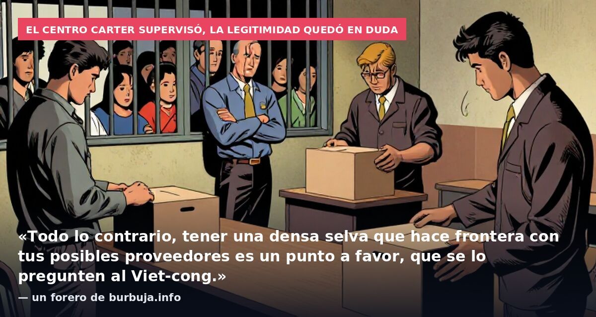 El Centro Carter supervisó, la legitimidad quedó en duda: «Todo lo contrario, tener una densa selva que hace frontera con tus posibles proveedores es un punto a favor, que se lo pregunten al Viet-cong.» — un forero de burbuja.info