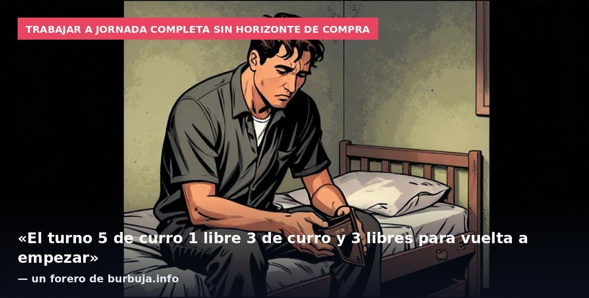 Trabajar a jornada completa sin horizonte de compra: «El turno 5 de curro 1 libre 3 de curro y 3 libres para vuelta a empezar» — un forero de burbuja.info