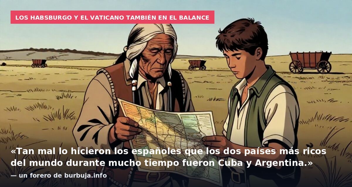 Los Habsburgo y el Vaticano también en el balance: «Tan mal lo hicieron los españoles que los dos países más ricos del mundo durante mucho tiempo fueron Cuba y Argentina.» — un forero de burbuja.info