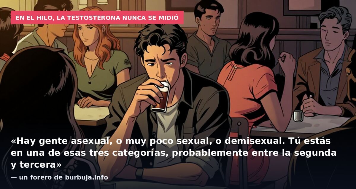 En el hilo, la testosterona nunca se midió: «Hay gente asexual, o muy poco sexual, o demisexual. Tú estás en una de esas tres categorías, probablemente entre la segunda y tercera» — un forero de burbuja.info