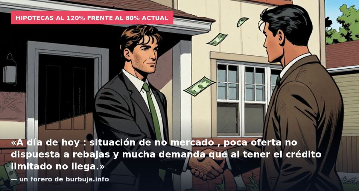 Hipotecas al 120% frente al 80% actual: «A día de hoy : situación de no mercado , poca oferta no dispuesta a rebajas y mucha demanda que al tener el crédito limitado no llega.» — un forero de burbuja.info
