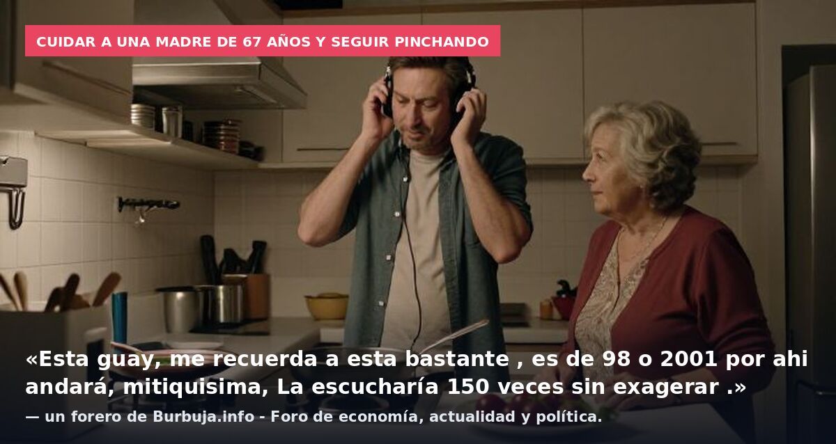 Cuidar a una madre de 67 años y seguir pinchando: «Esta guay, me recuerda a esta bastante , es de 98 o 2001 por ahi andará, mitiquisima, La escucharía 150 veces sin exagerar .» — un forero de Burbuja.info - Foro de economía, actualidad y política.