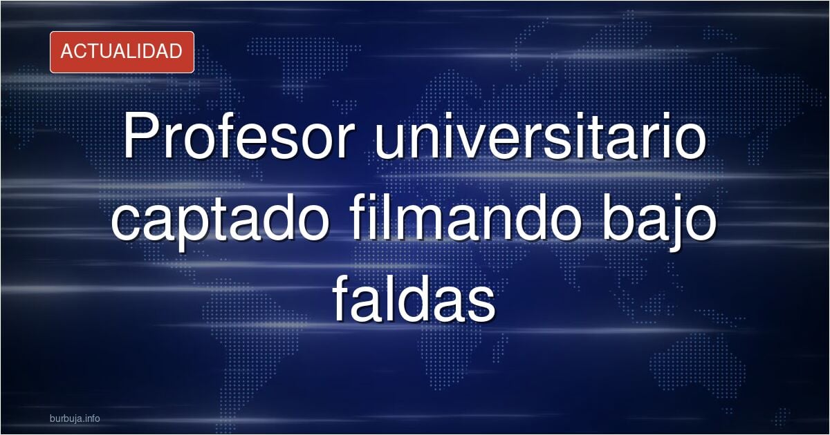 Profesor de universidad en México pillado grabando por debajo de faldas de muyeres
