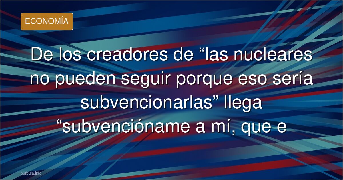 De los creadores de “las nucleares no pueden seguir porque eso sería subvencionarlas” llega “subvencióname a mí, que estoy quebrado”