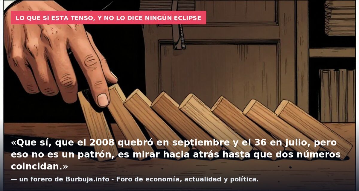 Lo que sí está tenso, y no lo dice ningún eclipse: «Que sí, que el 2008 quebró en septiembre y el 36 en julio, pero eso no es un patrón, es mirar hacia atrás hasta que dos números coincidan.» — un forero de Burbuja.info - Foro de economía, actualidad