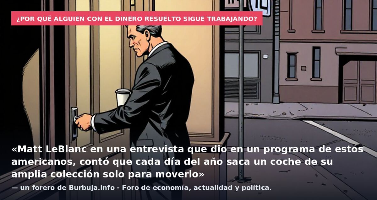 ¿Por qué alguien con el dinero resuelto sigue trabajando?: «Matt LeBlanc en una entrevista que dio en un programa de estos americanos, contó que cada día del año saca un coche de su amplia colección solo para moverlo» — un forero de Burbuja.info - Fo