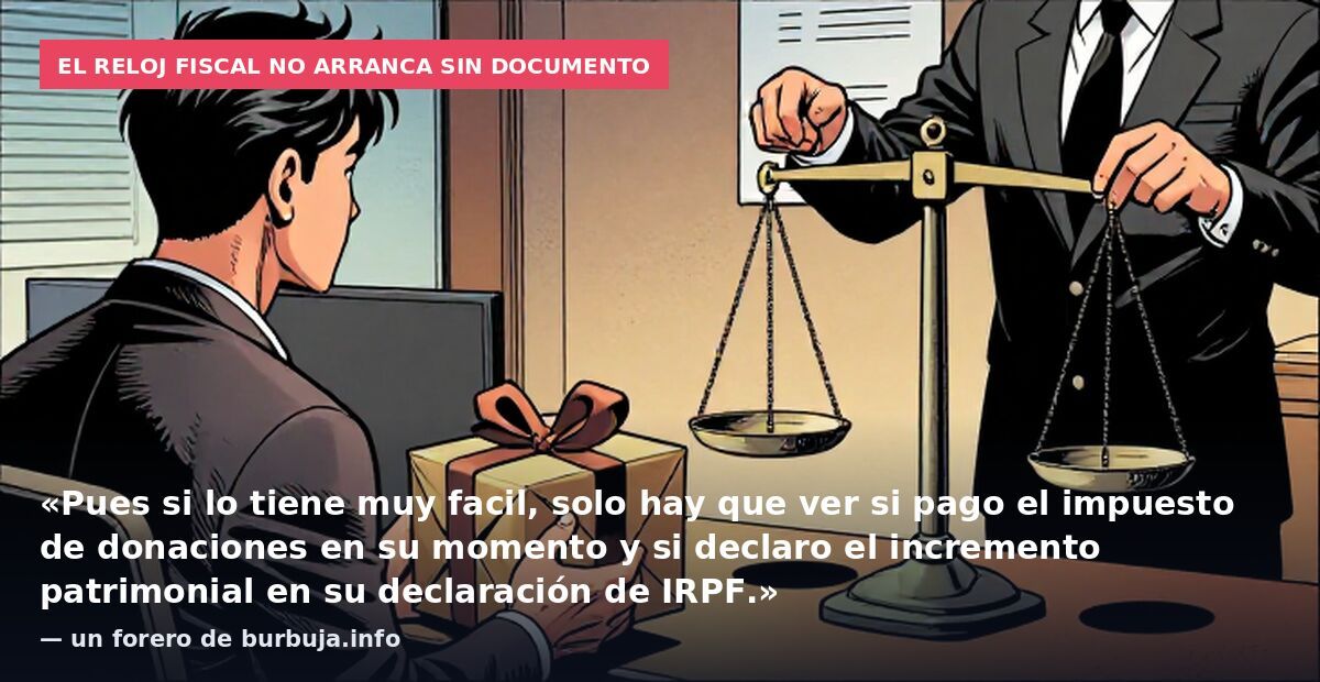 El reloj fiscal no arranca sin documento: «Pues si lo tiene muy facil, solo hay que ver si pago el impuesto de donaciones en su momento y si declaro el incremento patrimonial en su declaración de IRPF.» — un forero de burbuja.info