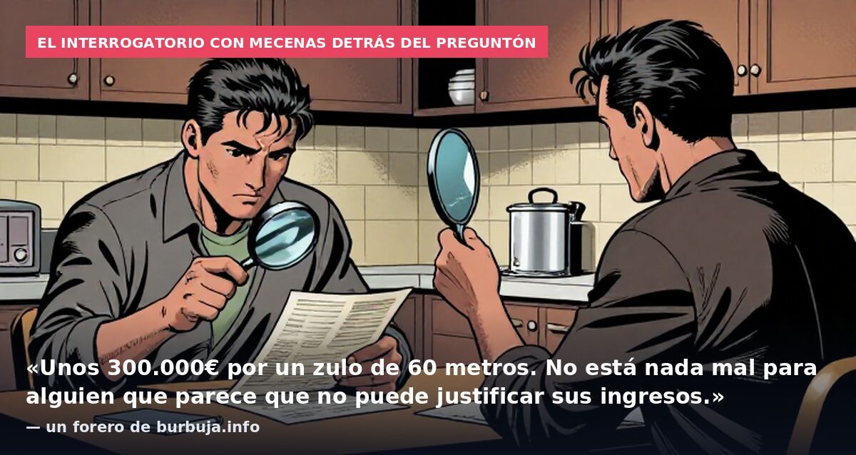 El interrogatorio con mecenas detrás del preguntón: «Unos 300.000€ por un zulo de 60 metros. No está nada mal para alguien que parece que no puede justificar sus ingresos.» — un forero de burbuja.info