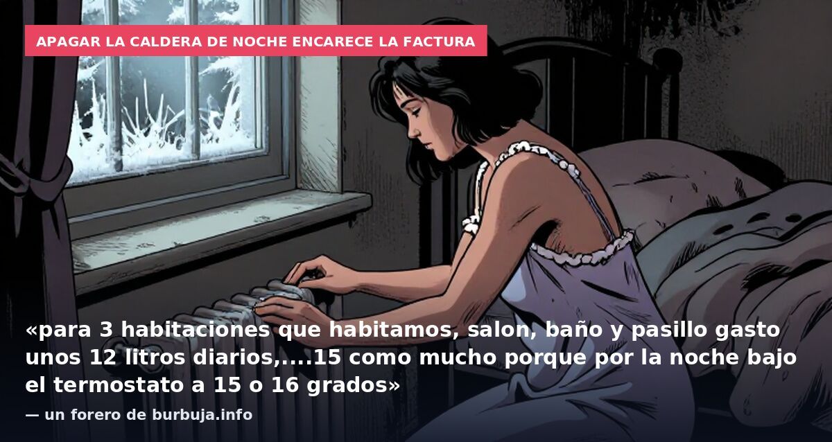 Apagar la caldera de noche encarece la factura: «para 3 habitaciones que habitamos, salon, baño y pasillo gasto unos 12 litros diarios,....15 como mucho porque por la noche bajo el termostato a 15 o 16 grados» — un forero de burbuja.info