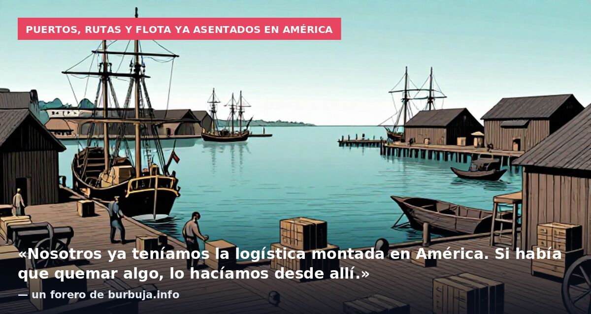 Puertos, rutas y flota ya asentados en América: «Nosotros ya teníamos la logística montada en América. Si había que quemar algo, lo hacíamos desde allí.» — un forero de burbuja.info