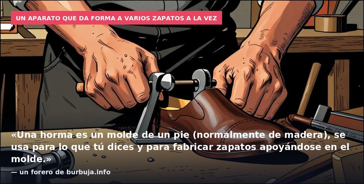 Un aparato que da forma a varios zapatos a la vez: «Una horma es un molde de un pie (normalmente de madera), se usa para lo que tú dices y para fabricar zapatos apoyándose en el molde.» — un forero de burbuja.info