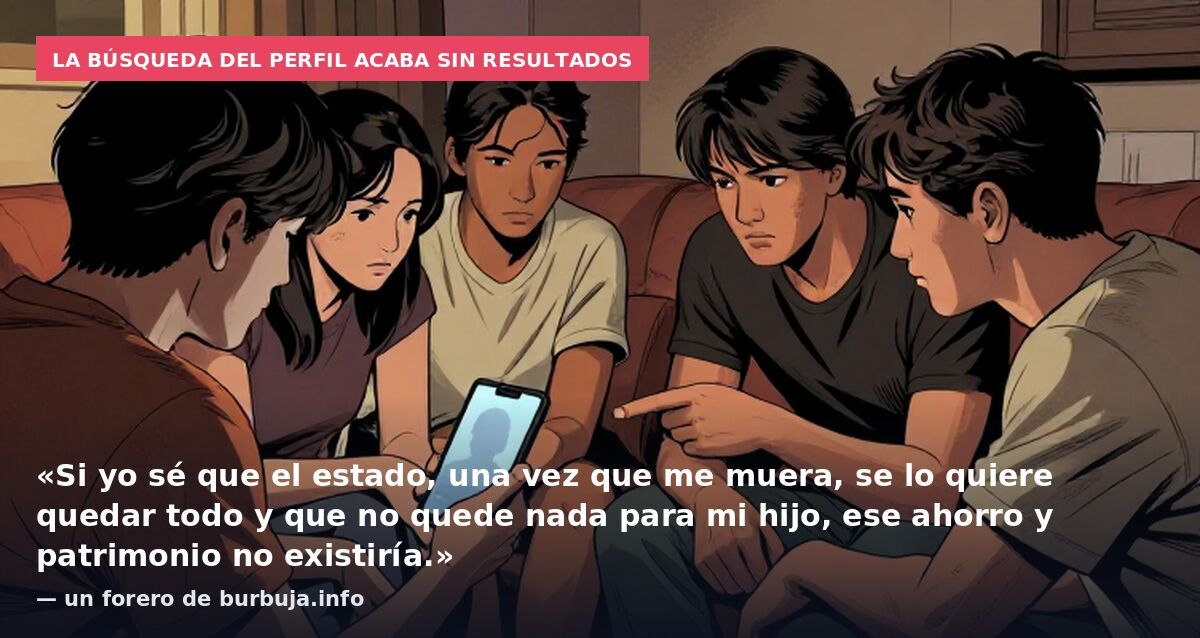 La búsqueda del perfil acaba sin resultados: «Si yo sé que el estado, una vez que me muera, se lo quiere quedar todo y que no quede nada para mi hijo, ese ahorro y patrimonio no existiría.» — un forero de burbuja.info