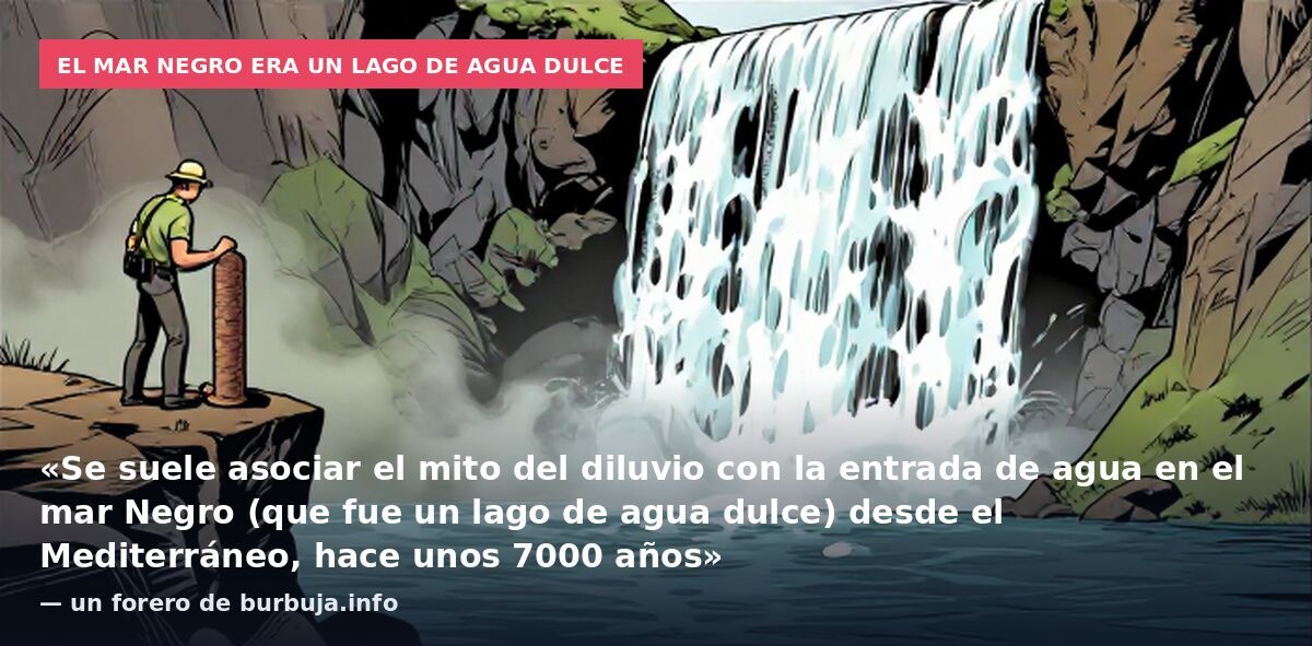 El mar Negro era un lago de agua dulce: «Se suele asociar el mito del diluvio con la entrada de agua en el mar Negro (que fue un lago de agua dulce) desde el Mediterráneo, hace unos 7000 años» — un forero de burbuja.info