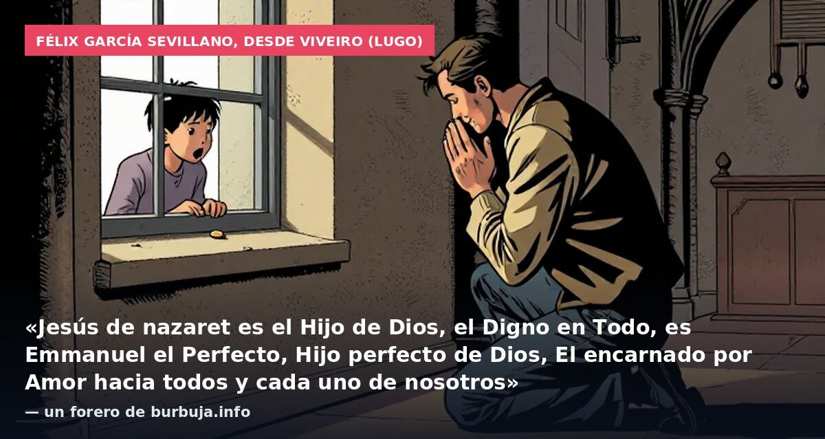 Félix García Sevillano, desde Viveiro (Lugo): «Jesús de nazaret es el Hijo de Dios, el Digno en Todo, es Emmanuel el Perfecto, Hijo perfecto de Dios, El encarnado por Amor hacia todos y cada uno de nosotros» — un forero de burbuja.info