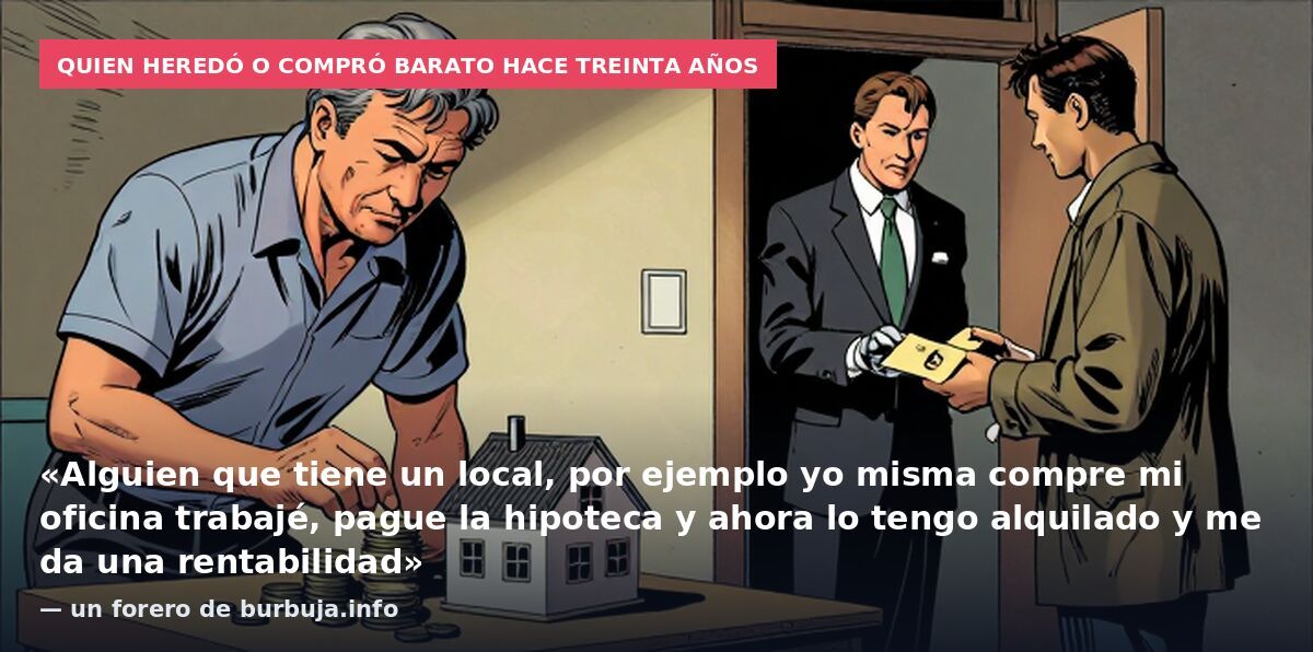 Quien heredó o compró barato hace treinta años: «Alguien que tiene un local, por ejemplo yo misma compre mi oficina trabajé, pague la hipoteca y ahora lo tengo alquilado y me da una rentabilidad» — un forero de burbuja.info