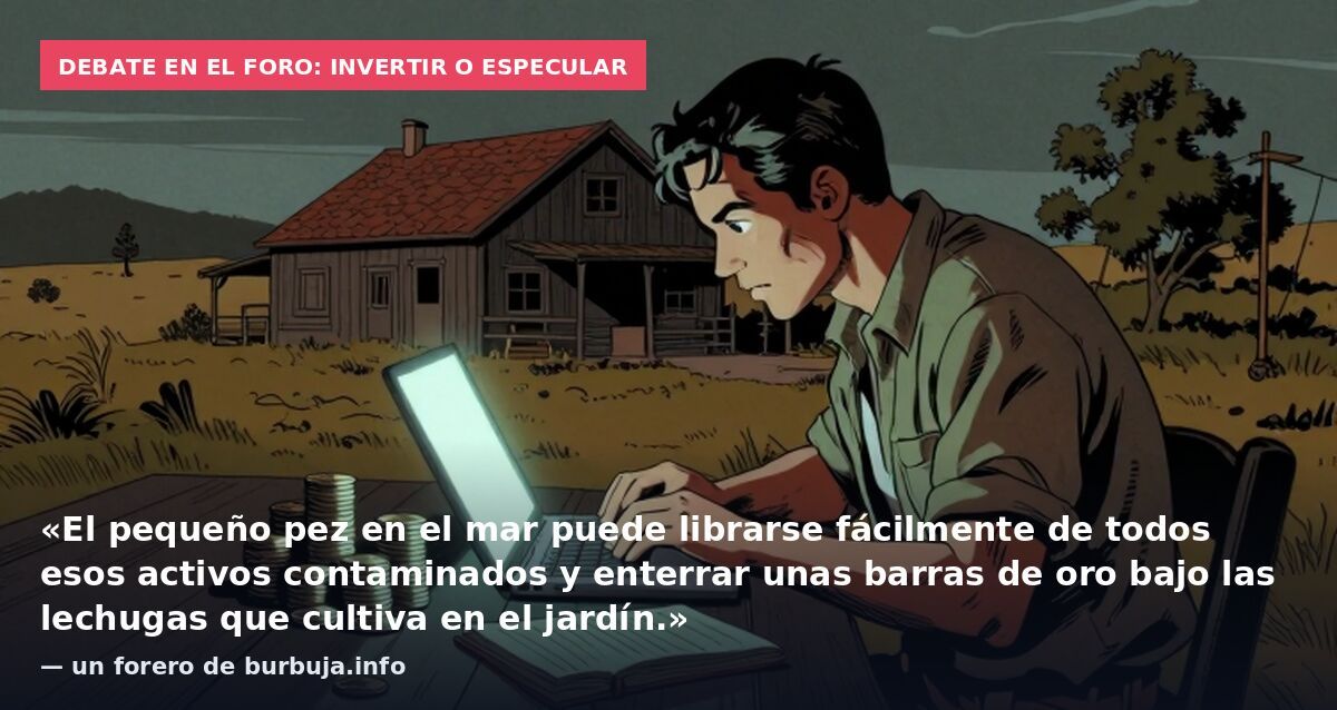 Debate en el foro: invertir o especular: «El pequeño pez en el mar puede librarse fácilmente de todos esos activos contaminados y enterrar unas barras de oro bajo las lechugas que cultiva en el jardín.» — un forero de burbuja.info