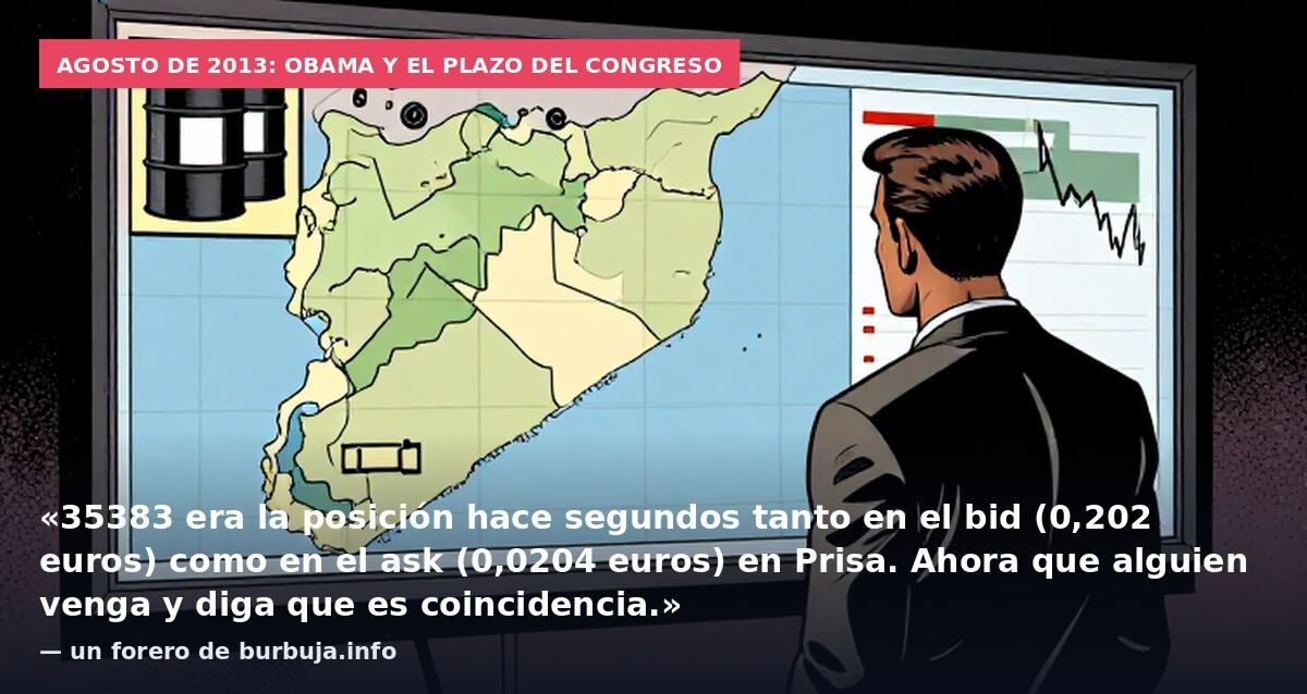 Agosto de 2013: Obama y el plazo del Congreso: «35383 era la posición hace segundos tanto en el bid (0,202 euros) como en el ask (0,0204 euros) en Prisa. Ahora que alguien venga y diga que es coincidencia.» — un forero de burbuja.info