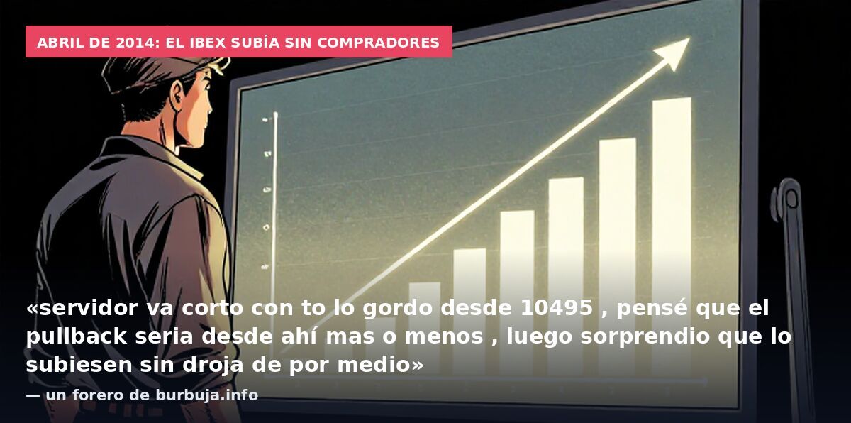 Abril de 2014: el Ibex subía sin compradores: «servidor va corto con to lo gordo desde 10495 , pensé que el pullback seria desde ahí mas o menos , luego sorprendio que lo subiesen sin droja de por medio» — un forero de burbuja.info