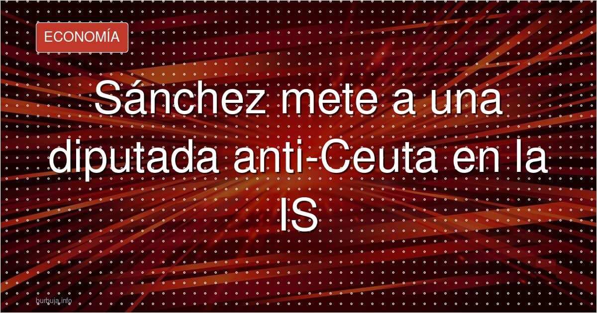 Sánchez mete a una diputada anti-Ceuta en la IS