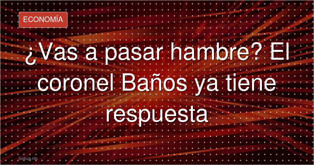 ¿Vas a pasar hambre? El coronel Baños ya tiene respuesta