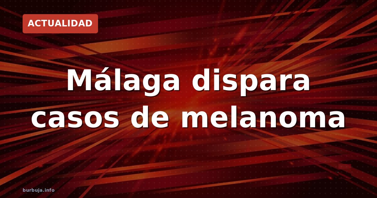 Málaga dispara los casos de melanoma: ¿qué está pasando?