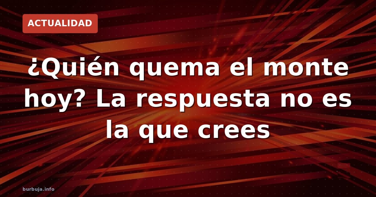 ¿Quién quema el monte hoy? La respuesta no es la que crees