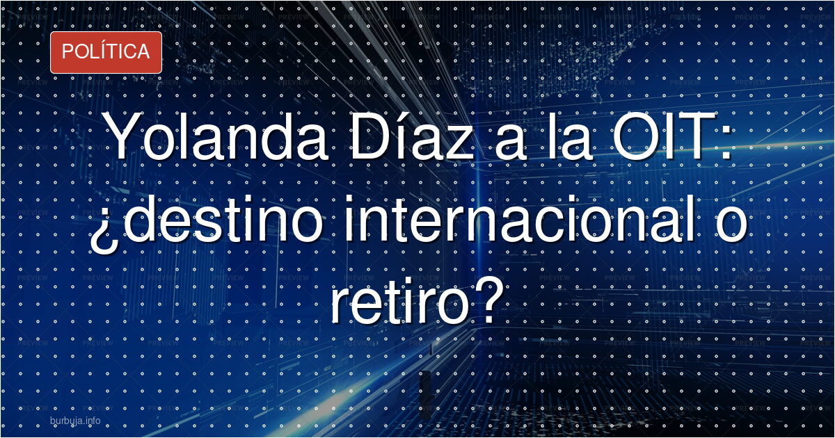 Yolanda Díaz a la OIT: ¿destino internacional o retiro?