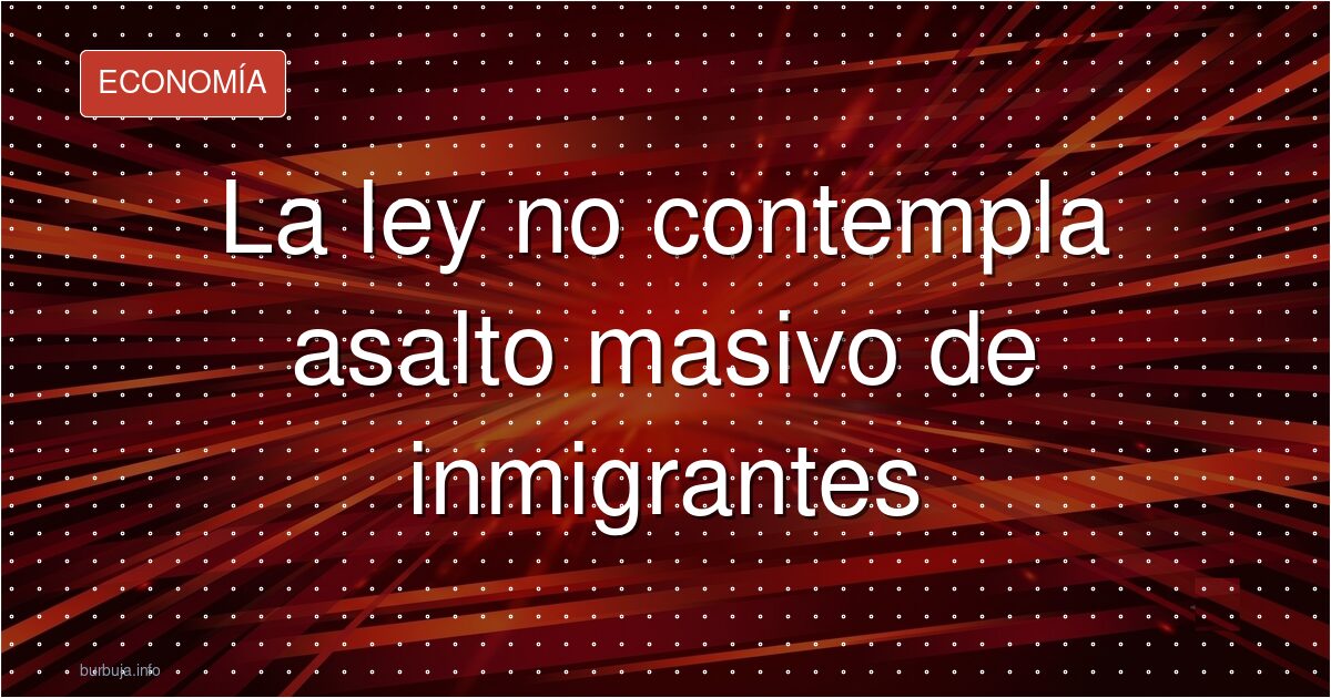 La ley no contempla asalto masivo de inmigrantes