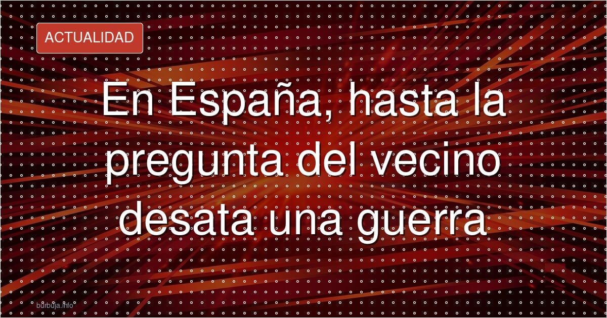 En España, hasta la pregunta del vecino desata una guerra