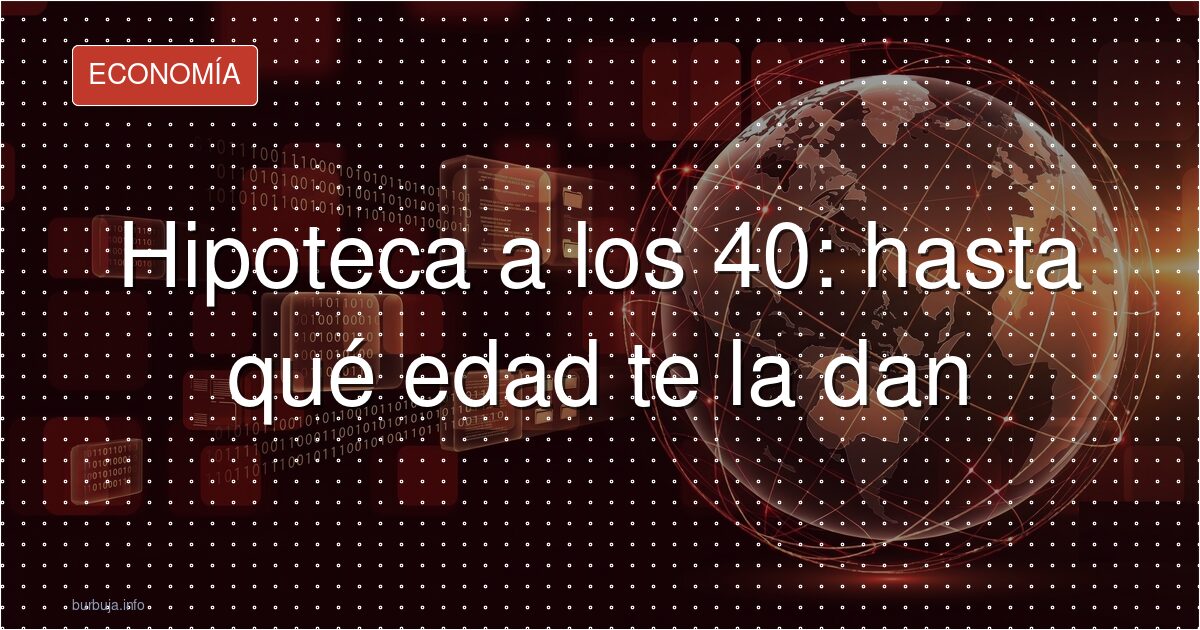Hipoteca a los 40: hasta qué edad te la dan