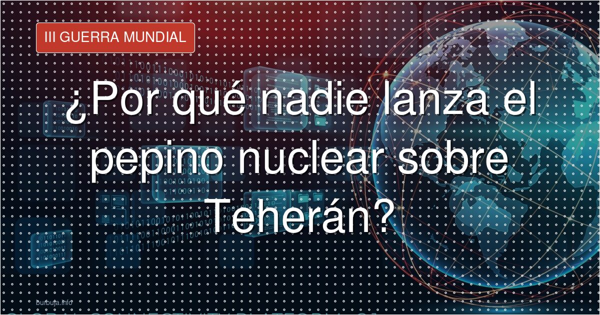 ¿Por qué nadie lanza el pepino nuclear sobre Teherán?