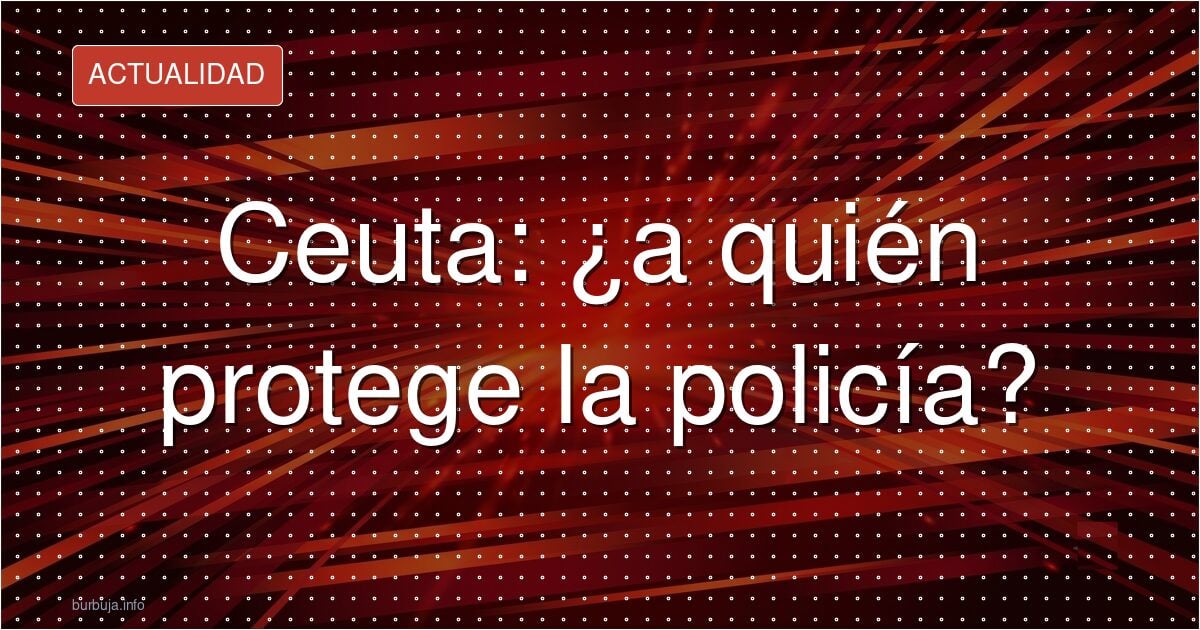 Ceuta: la policía que abandona a la población, ¿a quién obedece?