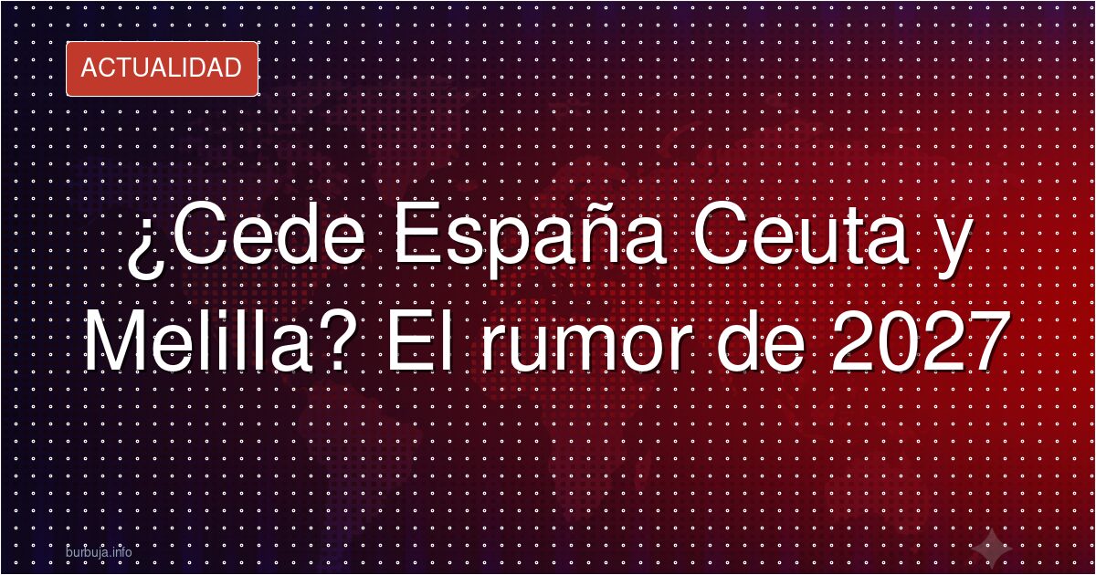 ¿Cede España Ceuta y Melilla? El rumor de 2027