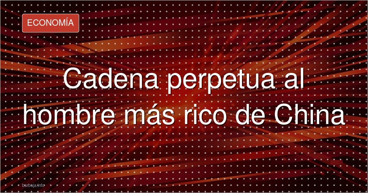 El hombre más rico de China, condenado a cadena perpetua