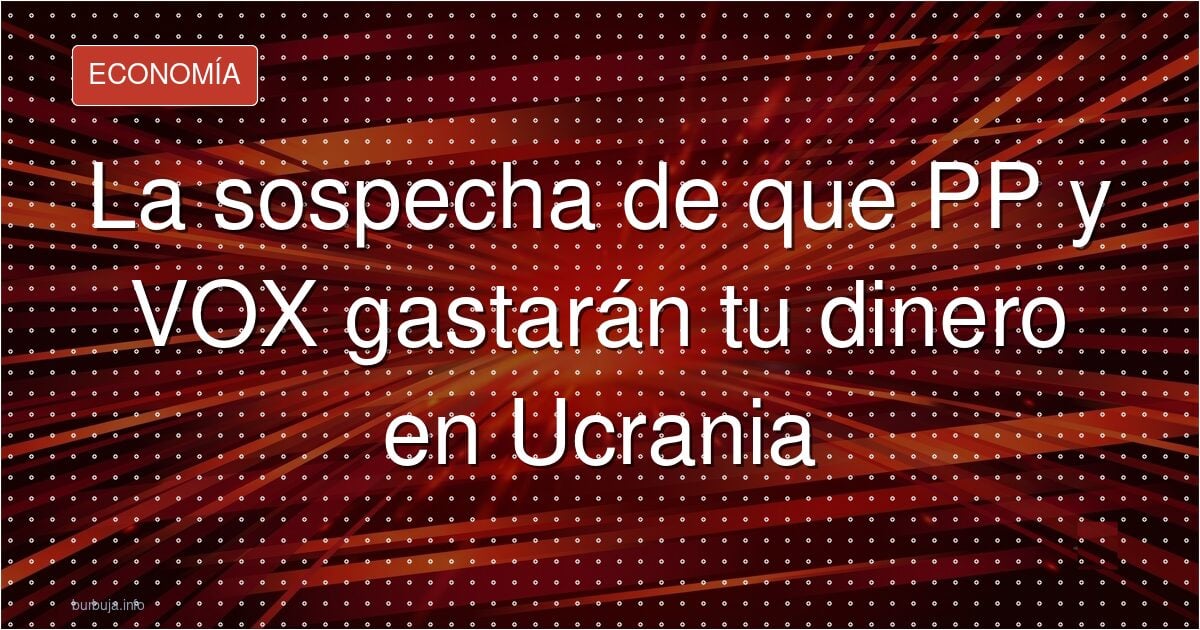 La sospecha de que PP y VOX gastarán tu dinero en Ucrania