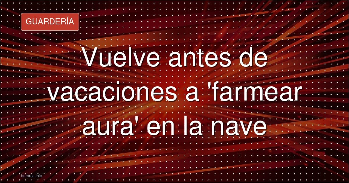 Vuelve antes de vacaciones a 'farmear aura' en la nave